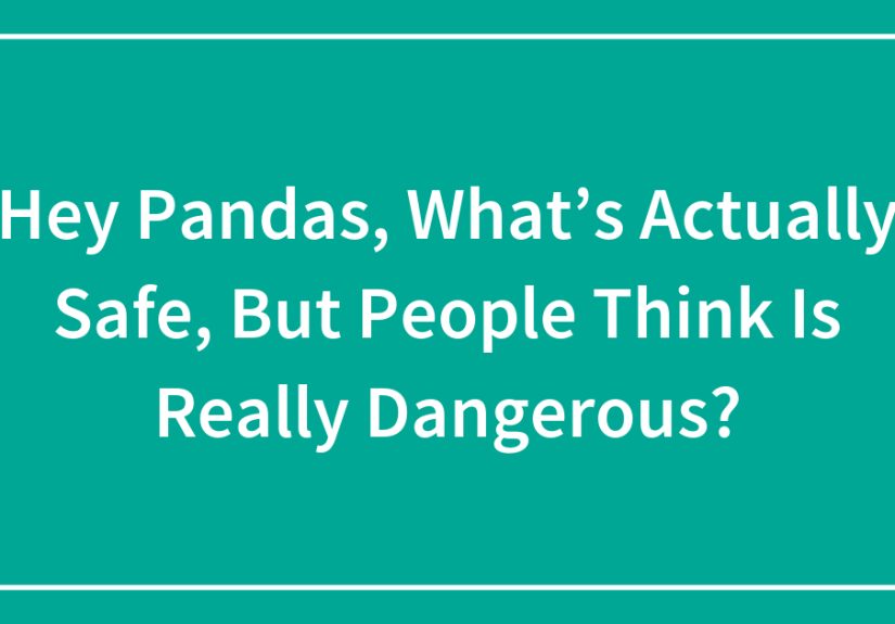 Hey Pandas, What’s Actually Safe, But People Think Is Really Dangerous?